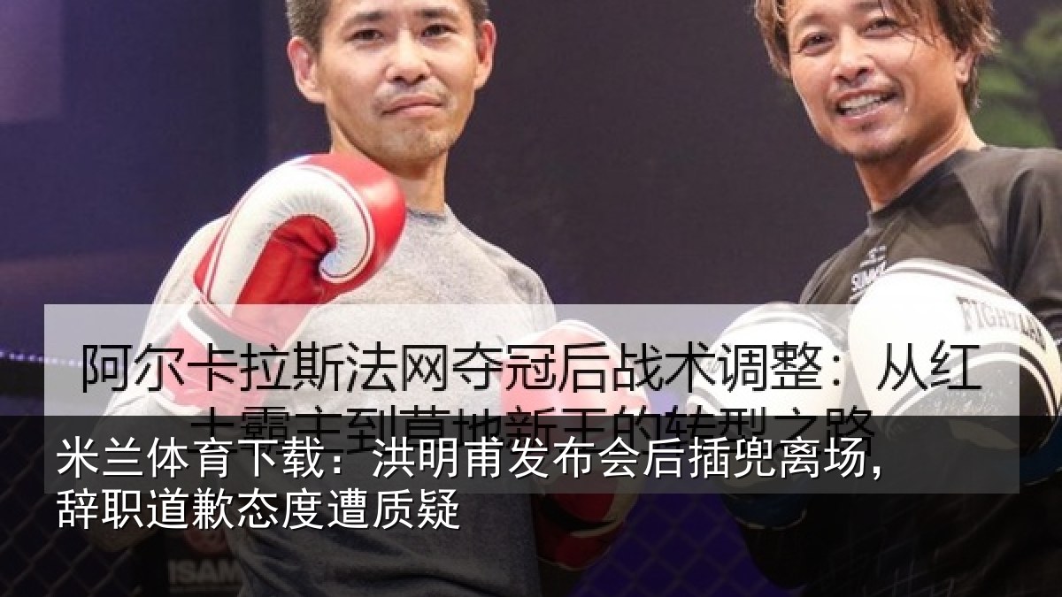 米兰体育下载：洪明甫发布会后插兜离场，辞职道歉态度遭质疑