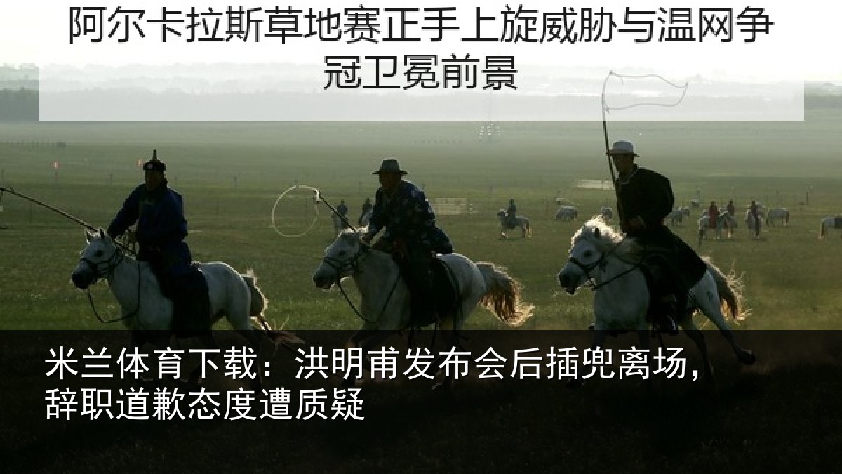 米兰体育下载:洪明甫发布会后插兜离场,辞职道歉态度遭质疑