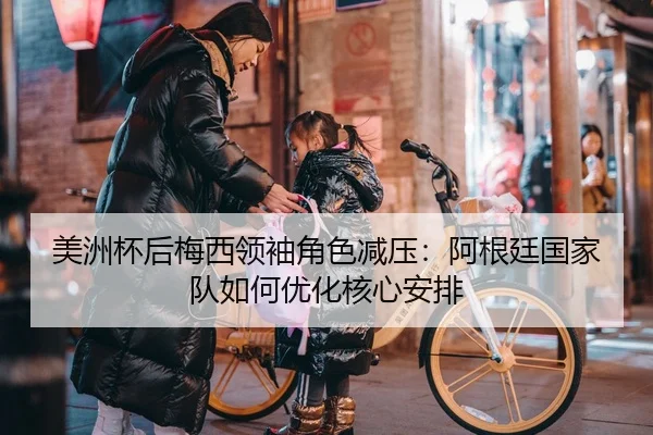 美洲杯后梅西领袖角色减压：阿根廷国家队如何优化核心安排