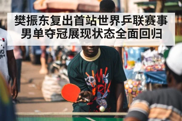 樊振东复出首站世界乒联赛事男单夺冠展现状态全面回归