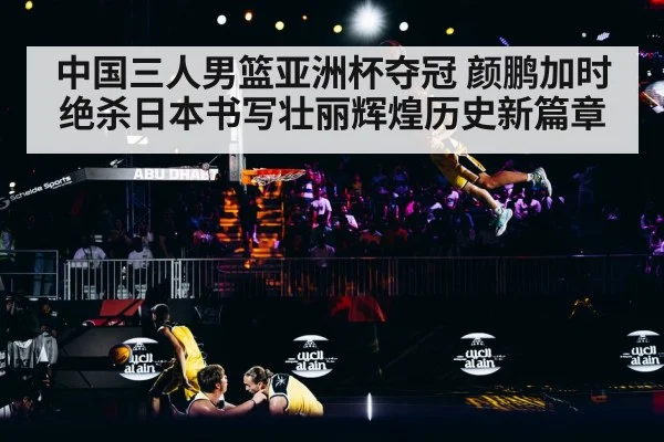 中国三人男篮亚洲杯夺冠 颜鹏加时绝杀日本书写壮丽辉煌历史新篇章
