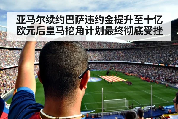 亚马尔续约巴萨违约金提升至十亿欧元后皇马挖角计划最终彻底受挫